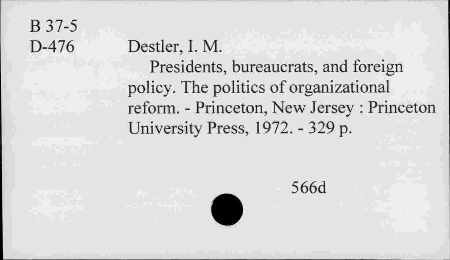 ﻿B 37-5
D-476 Destler, I. M.
Presidents, bureaucrats, and foreign policy. The politics of organizational reform. - Princeton, New Jersey : Princeton University Press, 1972. - 329 p.
566d